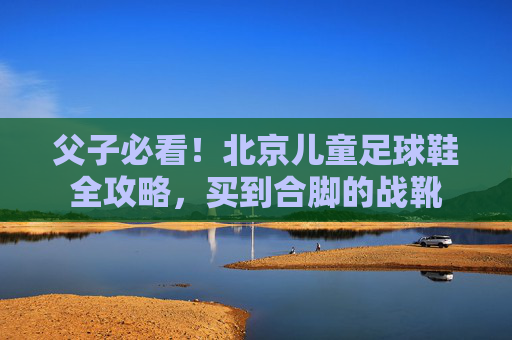 父子必看！北京儿童足球鞋全攻略，买到合脚的战靴