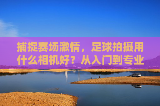 捕捉赛场激情,足球拍摄用什么相机好?从入门到专业的器材指南