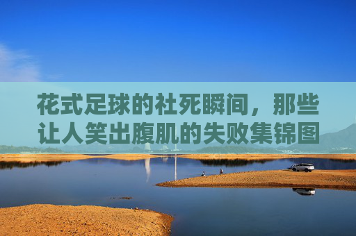 花式足球的社死瞬间,那些让人笑出腹肌的失败集锦图