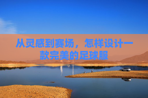 从灵感到赛场,怎样设计一款完美的足球服