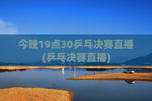 今晚19点30乒乓决赛直播(乒乓决赛直播)