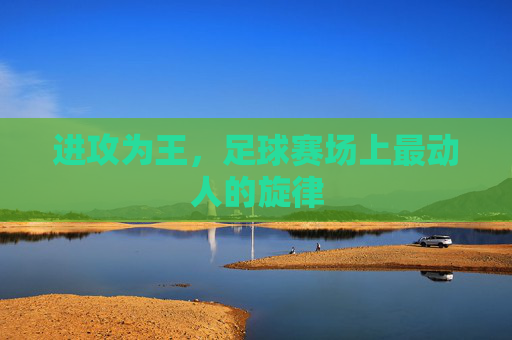 进攻为王,足球赛场上最动人的旋律