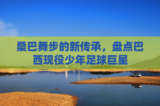 桑巴舞步的新传承,盘点巴西现役少年足球巨星