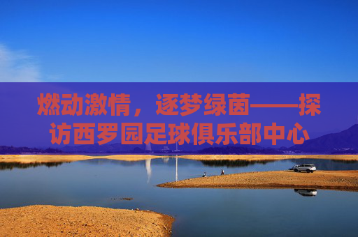 燃动激情,逐梦绿茵——探访西罗园足球俱乐部中心