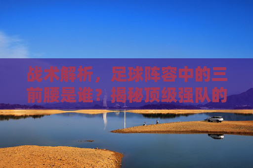 战术解析,足球阵容中的三前腰是谁?揭秘顶级强队的进攻核心