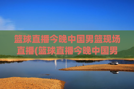 篮球直播今晚中国男篮现场直播(篮球直播今晚中国男篮现场直播视频)