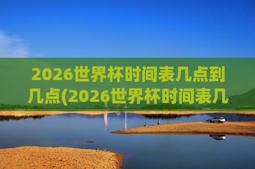 2026世界杯时间表几点到几点(2026世界杯时间表几点到几点结束)