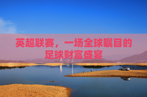 英超联赛,一场全球瞩目的足球财富盛宴
