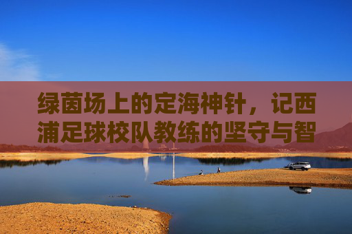 绿茵场上的定海神针，记西浦足球校队教练的坚守与智慧