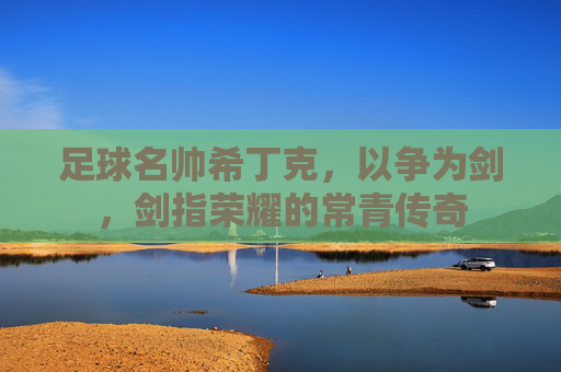 足球名帅希丁克，以争为剑，剑指荣耀的常青传奇