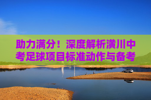 助力满分!深度解析潢川中考足球项目标准动作与备考技巧