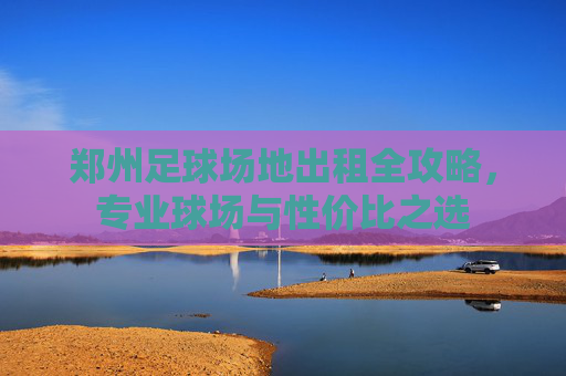 郑州足球场地出租全攻略,专业球场与性价比之选