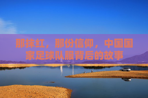 那抹红,那份信仰,中国国家足球队服背后的故事