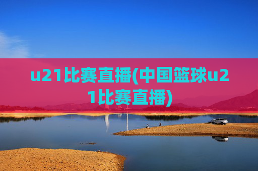 u21比赛直播(中国篮球u21比赛直播)