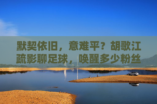 默契依旧,意难平?胡歌江疏影聊足球,唤醒多少粉丝回忆
