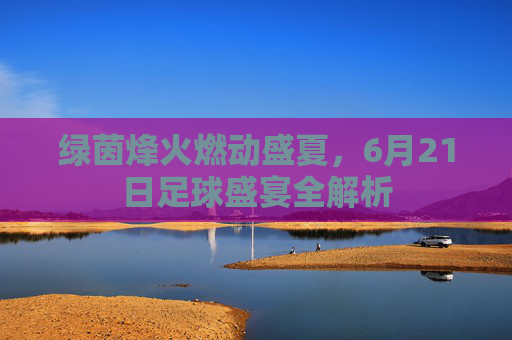 绿茵烽火燃动盛夏,6月21日足球盛宴全解析