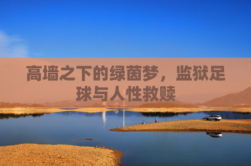 高墙之下的绿茵梦,监狱足球与人性救赎