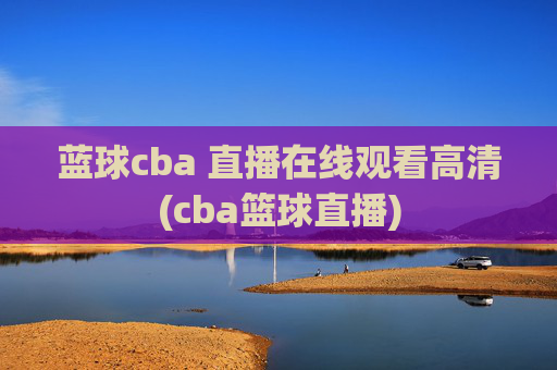 蓝球cba 直播在线观看高清(cba篮球直播)