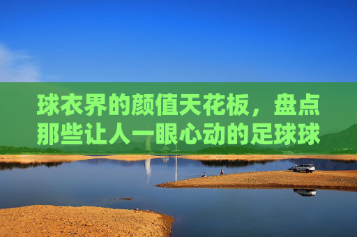 球衣界的颜值天花板，盘点那些让人一眼心动的足球球衣
