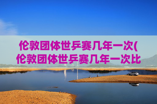 伦敦团体世乒赛几年一次(伦敦团体世乒赛几年一次比赛)