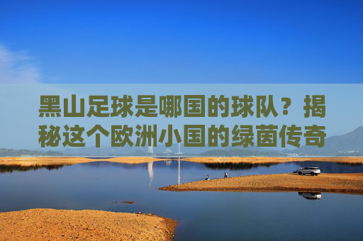 黑山足球是哪国的球队?揭秘这个欧洲小国的绿茵传奇