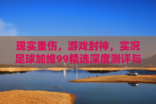 现实重伤,游戏封神,实况足球加维99精选深度测评与实战解析