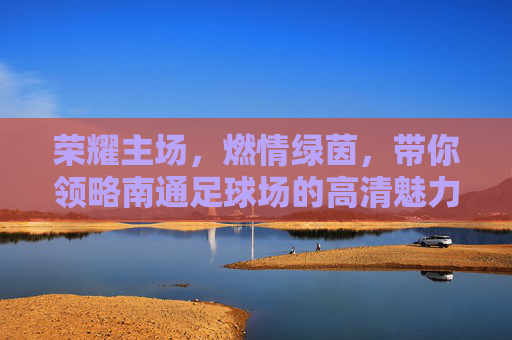 荣耀主场,燃情绿茵,带你领略南通足球场的高清魅力
