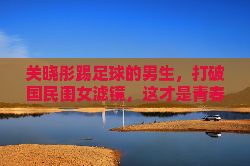 关晓彤踢足球的男生,打破国民闺女滤镜,这才是青春该有的荷尔蒙