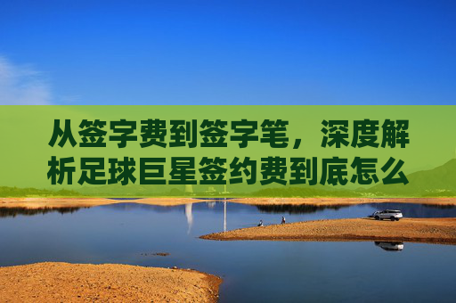 从签字费到签字笔,深度解析足球巨星签约费到底怎么算