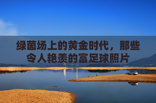 绿茵场上的黄金时代,那些令人艳羡的富足球照片