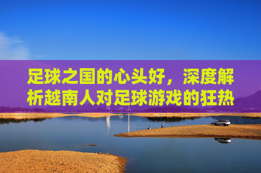 足球之国的心头好,深度解析越南人对足球游戏的狂热与变迁