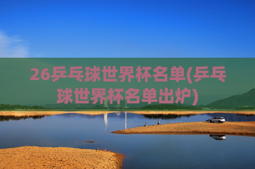 26乒乓球世界杯名单(乒乓球世界杯名单出炉)