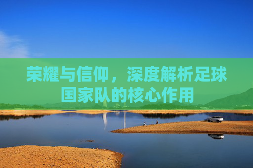 荣耀与信仰,深度解析足球国家队的核心作用