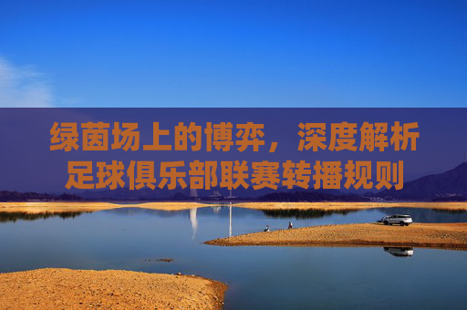 绿茵场上的博弈，深度解析足球俱乐部联赛转播规则