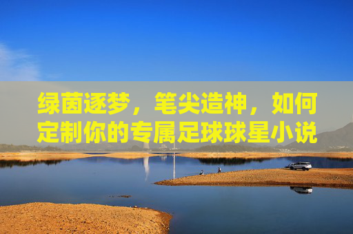 绿茵逐梦,笔尖造神,如何定制你的专属足球球星小说