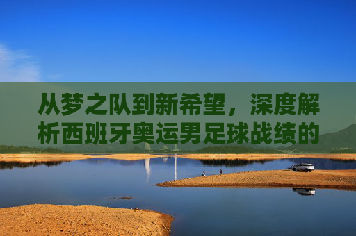 从梦之队到新希望,深度解析西班牙奥运男足球战绩的荣耀与挑战