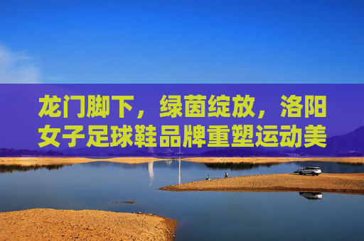 龙门脚下,绿茵绽放,洛阳女子足球鞋品牌重塑运动美学