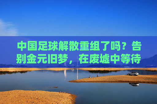 中国足球解散重组了吗?告别金元旧梦,在废墟中等待重生