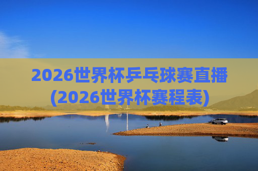 2026世界杯乒乓球赛直播(2026世界杯赛程表)