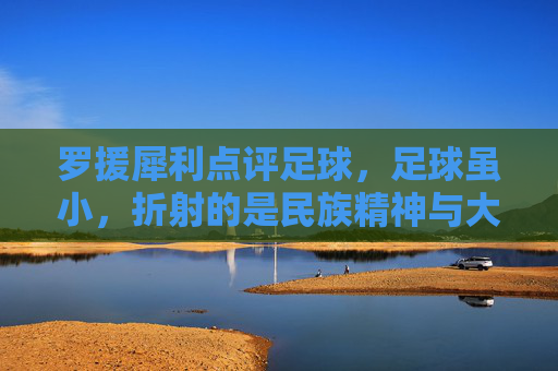 罗援犀利点评足球,足球虽小,折射的是民族精神与大国担当