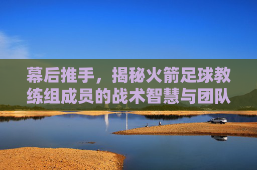 幕后推手,揭秘火箭足球教练组成员的战术智慧与团队力量