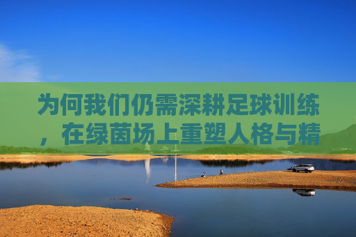 为何我们仍需深耕足球训练，在绿茵场上重塑人格与精神
