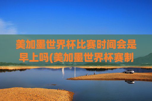 美加墨世界杯比赛时间会是早上吗(美加墨世界杯赛制)
