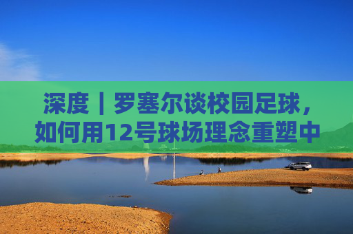 深度|罗塞尔谈校园足球,如何用12号球场理念重塑中国足球根基
