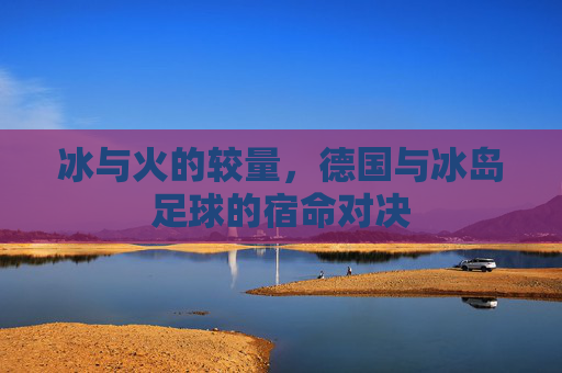冰与火的较量,德国与冰岛足球的宿命对决