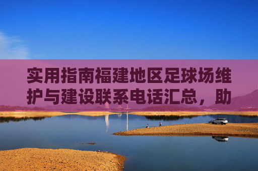 实用指南福建地区足球场维护与建设联系电话汇总,助力足球事业发展