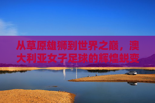 从草原雄狮到世界之巅,澳大利亚女子足球的辉煌蜕变
