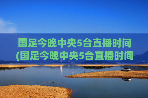 国足今晚中央5台直播时间(国足今晚中央5台直播时间表)