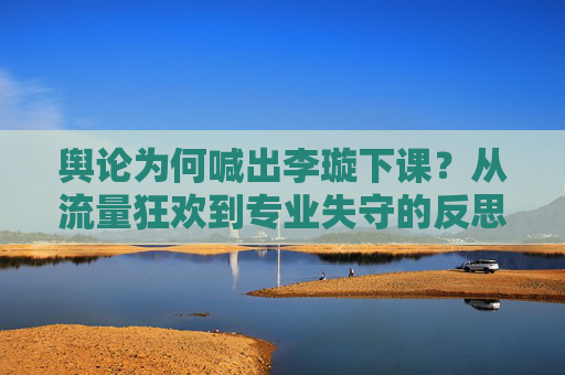 舆论为何喊出李璇下课?从流量狂欢到专业失守的反思
