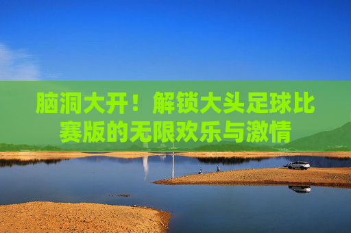 脑洞大开!解锁大头足球比赛版的无限欢乐与激情